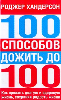 Роджер Хандерсон - 100 способов дожить до 100. Как прожить долгую и здоровую жизнь, сохраняя радость жизни