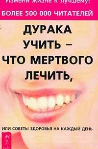 Дурака учить - что мертвого лечить, или Советы здоровья на каждый день