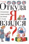 Виржини Дюмон - Откуда я взялся? Сексуальная энциклопедия для детей 5-8 лет