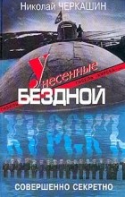 Николай Черкашин - Унесенные бездной. Гибель &quot;Курска&quot;. Хроника. Версии. Судьбы