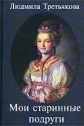 Людмила Третьякова - Мои старинные подруги. Новеллы о женских судьбах
