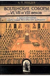 А. П. Лебедев - Вселенские соборы VI, VII и VIII веков. С приложениями к 
