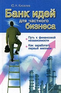 Ю. Н. Киселев - Банк идей для частного бизнеса. Путь к финансовой независимости. Как заработать первый миллион