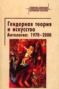  - Гендерная теория и искусство. Антология: 1970-2000 (сборник)