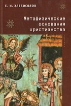 Е. И. Хлебосолов - Метафизические основания христианства