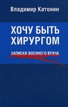 Владимир Катонин - Хочу быть хирургом. Записки военного врача