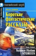 Айзек Азимов - Айзек Азимов. Короткие фантастические рассказы / Isaak Asimov. Science Fiction Stories (сборник)