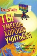Алексей Карпов - Ты умеешь хорошо учиться?! Полезная книга для нерадивых учеников