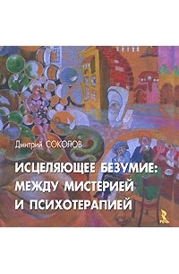 Дмитрий Соколов - Исцеляющее безумие. Между мистерией и психотерапией