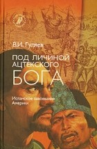 Валерий Гуляев - Под личиной ацтекского бога. Испанское завоевание Мексики