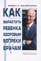 Роберт С. Мендельсон - Как вырастить ребенка здоровым вопреки врачам