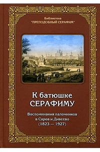  - К батюшке Серафиму. Воспоминания паломников в Саров и Дивеево (1823-1927)
