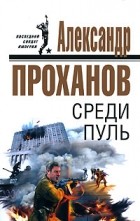 Александр Проханов - Среди пуль
