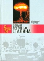 Владимир Губарев - Белый архипелаг Сталина. Документальное повествование о создании ядерной бомбы, основанное на рассекреченных материалах &quot;Атомного проекта СССР&quot;