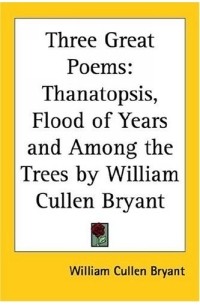 William Cullen Bryant - Three Great Poems: Thanatopsis, Flood of Years And Among the Trees by William Cullen Bryant