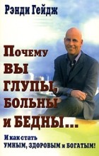 Рэнди Гейдж - Почему Вы глупы, больны и бедны... И как стать умным, здоровым и богатым!