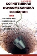 А. Агафонов - Когнитивная психомеханика сознания, или Как сознание неосознанно принимает решение об осознании
