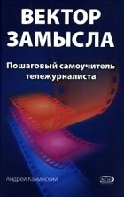 Андрей Каминский - Вектор замысла. Пошаговый самоучитель тележурналиста