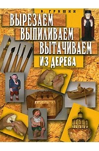 В. Гришин - Вырезаем, выпиливаем, вытачиваем из дерева