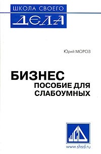 Юрий Мороз - Бизнес. Пособие для слабоумных. Книга 1