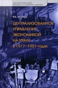 Р. А. Хазиев - Централизованное управление экономикой на Урале в 1917-1921 годах