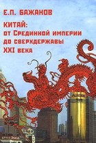 Е. П. Бажанов - Китай. От Срединной империи до сверхдержавы XXI века