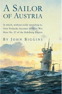 John Biggins - A Sailor of Austria: In which, without really intending to, Otto Prohaska becomes Official War Hero No. 27 of the Habsburg Empire