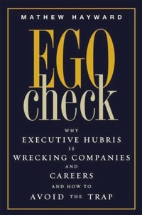 Mathew Hayward - Ego Check: Why Executive Hubris is Wrecking Companies and Careers and How to Avoid the Trap