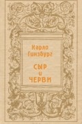 Карло Гинзбург - Сыр и черви. Картина мира одного мельника, жившего в XVI в.