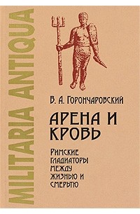 Владимир Горончаровский - Арена и кровь. Римские гладиаторы между жизнью и смертью
