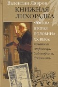 Валентин Лавров - Книжная лихорадка. Москва, вторая половина ХХ века: печатные сокровища, библиофилы, букинисты