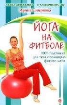 Ирина Смирнова - Йога на фитболе: 100% подтяжка для тела с помощью фитнес-мяча
