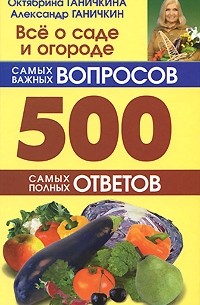 Октябрина и Александр Ганичкины - Все о саде и огороде. 500 самых важных вопросов. 500 самых полных ответов