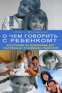 Маховская О. - О чем говорить с ребенком? Инструкция по выживанию для современных российских родителей
