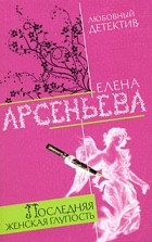 Арсеньева Е.А. - Последняя женская глупость