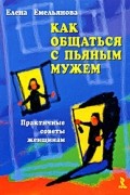 Елена Емельянова - Как общаться с пьяным мужем. Практичные советы женщинам