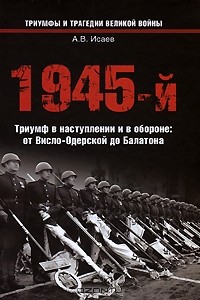 Алексей Исаев - 1945-й.Триумф в наступлении и в обороне: от Висло-Одерской до Балатона