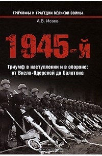 Алексей Исаев - 1945-й.Триумф в наступлении и в обороне: от Висло-Одерской до Балатона