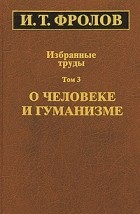 Иван Фролов - Избранные труды. В 3-х тт. Т. 3. О человеке и гуманизме