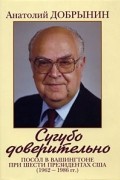 Добрынин А.Ф. - Сугубо доверительно. Посол в Вашингтоне при шести президентах США (1962-1986 гг.)