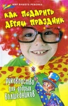 Елена Выскребенцева - Как подарить детям праздник. Руководство для добрых волшебников