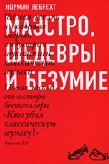 Лебрехт Н. - Маэстро, шедевры и безумие. Тайная жизнь и позорная смерть индустрии звукозаписи классической музыки
