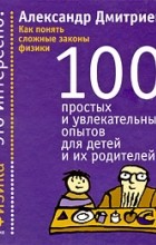 Александр Дмитриев - Как понять сложные законы физики. 100 простых и увлекательных опытов для детей и их родителей