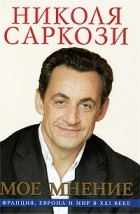 Николя Саркози - Мое мнение. Франция, Европа и мир в XXI веке