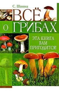 Шанина С.А. - Все о грибах. Эта книга вам пригодится!