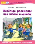 Ирина Антонова - Веселые рассказы про любовь и дружбу (сборник)