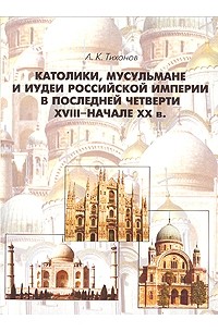 Андрей Тихонов - Католики, мусульмане и иудеи Российской Империи в последней четверти XVIII - начале XX в.2-е изд., испр. И доп.