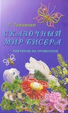 Татьяна Ткаченко - Сказочный мир бисера. Плетение на проволоке