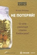 Исаак И. Беккер - Не потеряй! О чем умолчал "папа" Кийосаки?