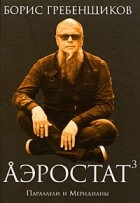 Борис Гребенщиков - Аэростат. Книга 3: Параллели и Меридианы
